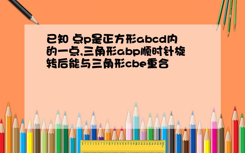 已知 点p是正方形abcd内的一点,三角形abp顺时针旋转后能与三角形cbe重合