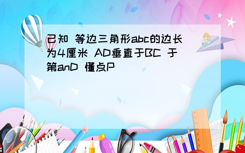 已知 等边三角形abc的边长为4厘米 AD垂直于BC 于第anD 懂点P