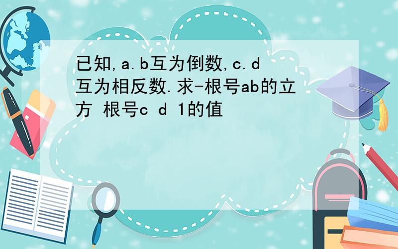 已知,a.b互为倒数,c.d互为相反数.求-根号ab的立方 根号c d 1的值