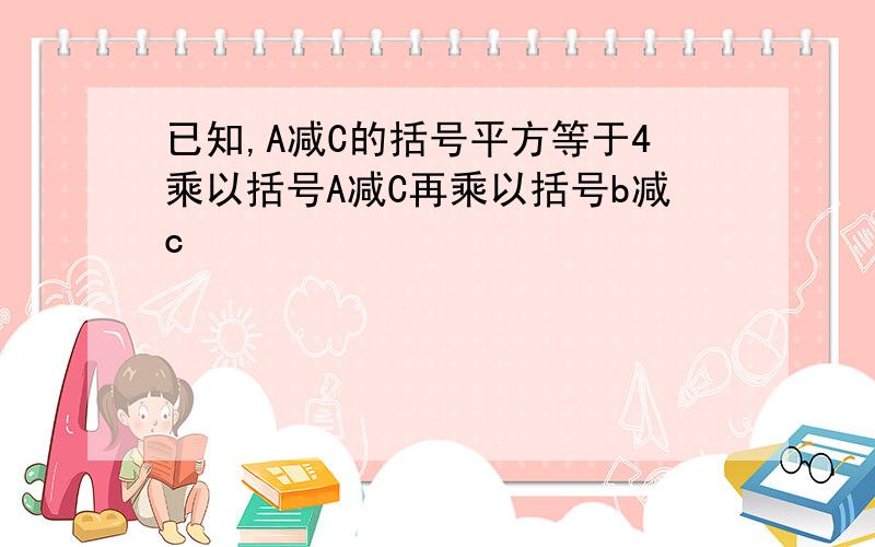 已知,A减C的括号平方等于4乘以括号A减C再乘以括号b减c