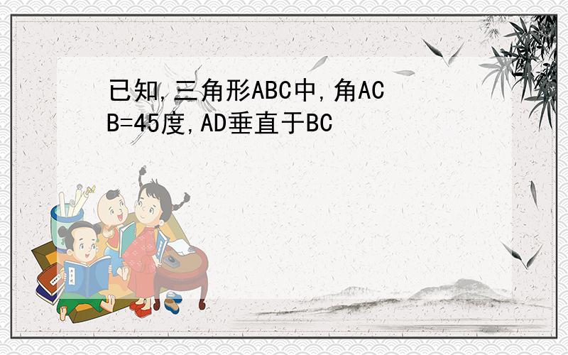 已知,三角形ABC中,角ACB=45度,AD垂直于BC