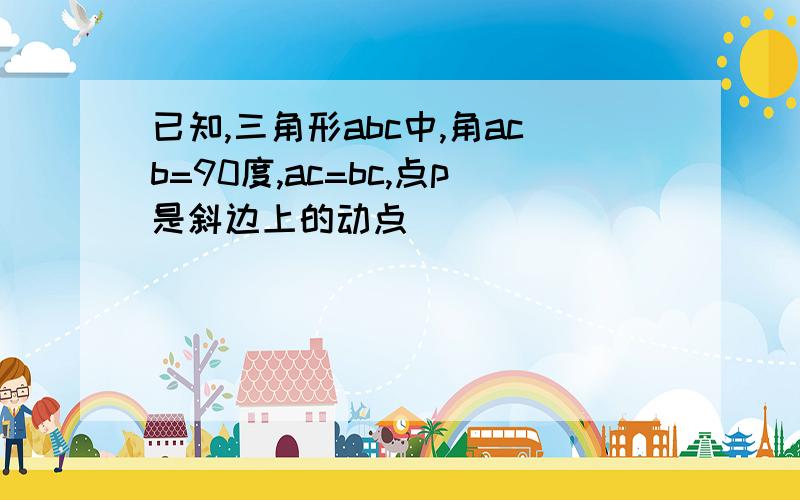 已知,三角形abc中,角acb=90度,ac=bc,点p是斜边上的动点