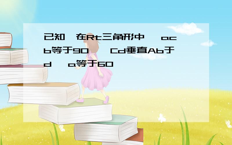 已知,在Rt三角形中 ∠acb等于90°,Cd垂直Ab于d ∠a等于60°