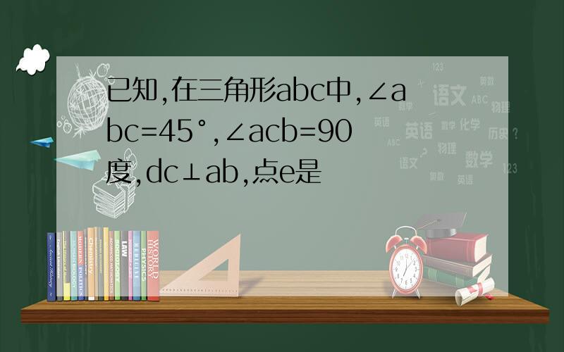 已知,在三角形abc中,∠abc=45°,∠acb=90度,dc⊥ab,点e是