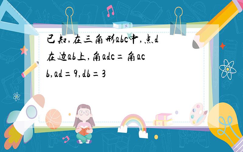 已知,在三角形abc中,点d在边ab上,角adc=角acb,ad=9,db=3