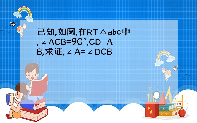 已知,如图,在RT△abc中,∠ACB=90°,CD⊥AB,求证,∠A=∠DCB