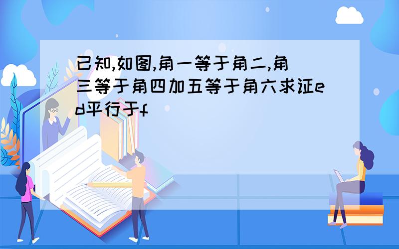 已知,如图,角一等于角二,角三等于角四加五等于角六求证ed平行于f