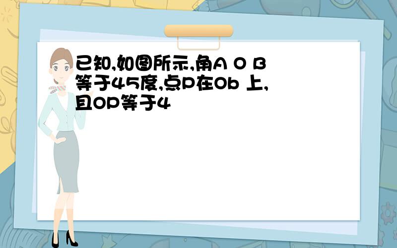 已知,如图所示,角A O B等于45度,点P在Ob 上,且OP等于4