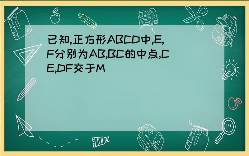 已知,正方形ABCD中,E,F分别为AB,BC的中点,CE,DF交于M