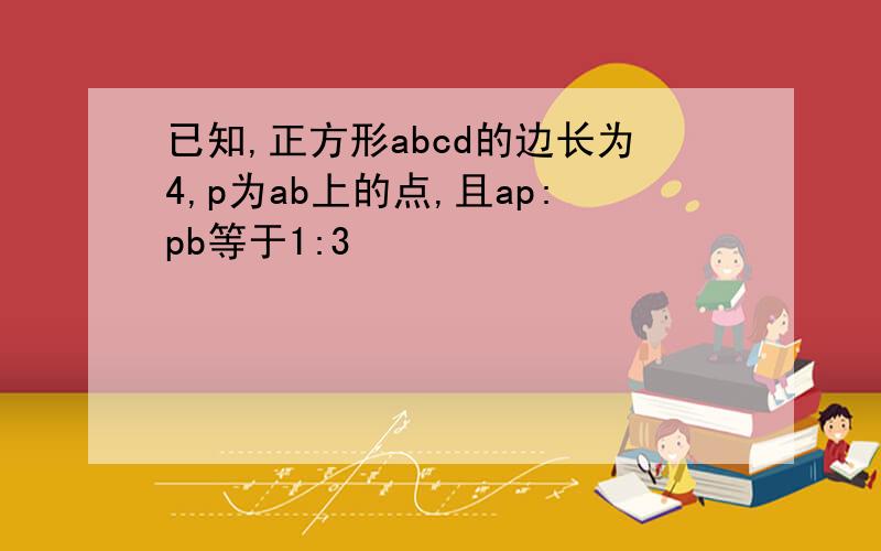 已知,正方形abcd的边长为4,p为ab上的点,且ap:pb等于1:3