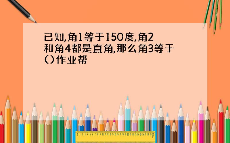 已知,角1等于150度,角2和角4都是直角,那么角3等于()作业帮