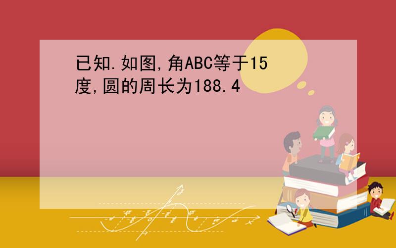 已知.如图,角ABC等于15度,圆的周长为188.4