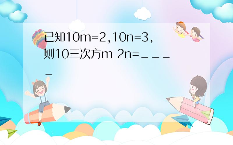 已知10m=2,10n=3,则10三次方m 2n=____