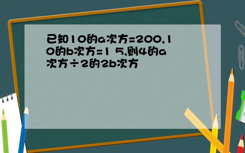 已知10的a次方=200,10的b次方=1 5,则4的a次方÷2的2b次方