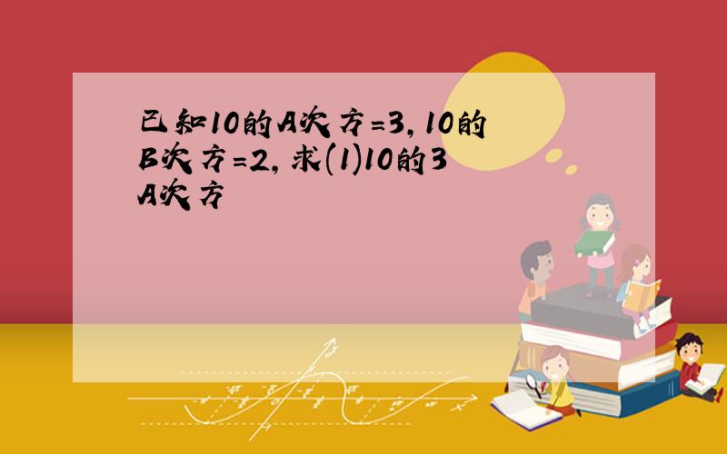 已知10的A次方=3,10的B次方=2,求(1)10的3A次方