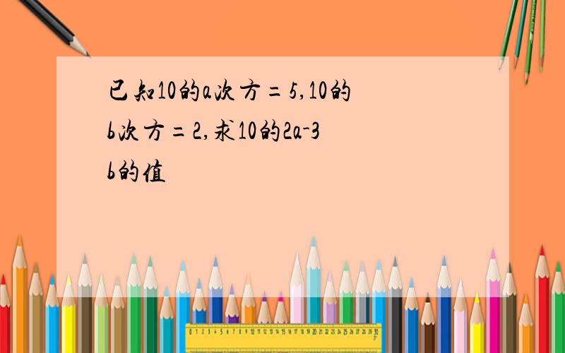 已知10的a次方=5,10的b次方=2,求10的2a-3b的值