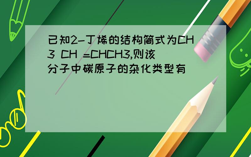 已知2-丁烯的结构简式为CH3 CH =CHCH3,则该分子中碳原子的杂化类型有