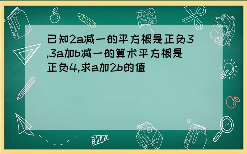 已知2a减一的平方根是正负3,3a加b减一的算术平方根是正负4,求a加2b的值