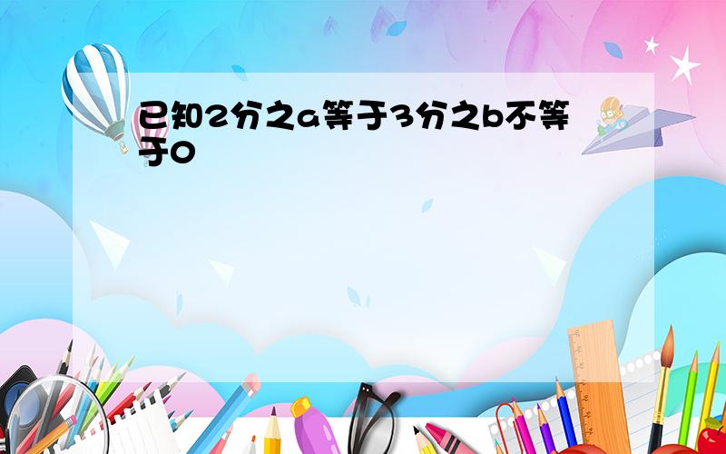 已知2分之a等于3分之b不等于0