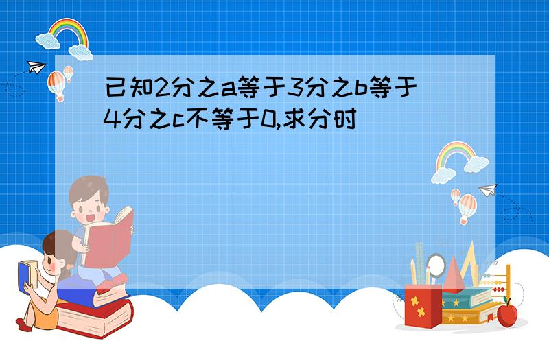 已知2分之a等于3分之b等于4分之c不等于0,求分时