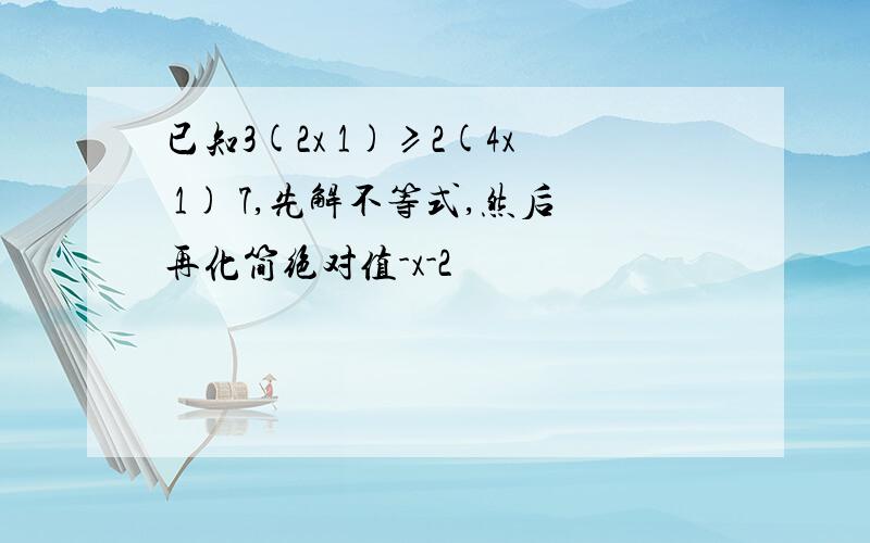 已知3(2x 1)≥2(4x 1) 7,先解不等式,然后再化简绝对值-x-2