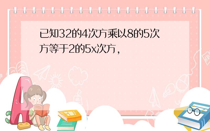 已知32的4次方乘以8的5次方等于2的5x次方,