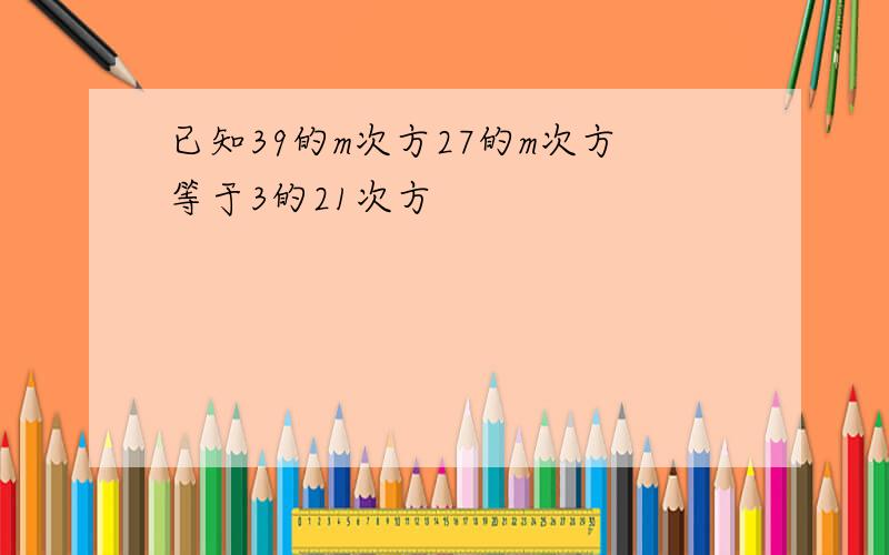 已知39的m次方27的m次方等于3的21次方