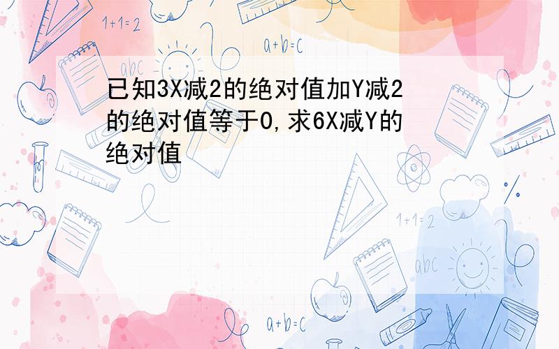 已知3X减2的绝对值加Y减2的绝对值等于0,求6X减Y的绝对值