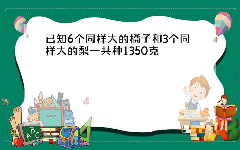 已知6个同样大的橘子和3个同样大的梨一共种1350克