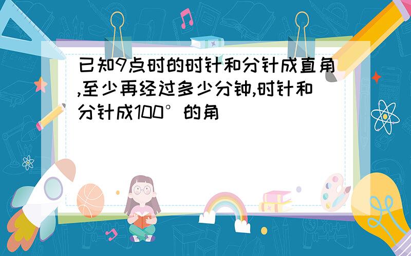 已知9点时的时针和分针成直角,至少再经过多少分钟,时针和分针成100°的角