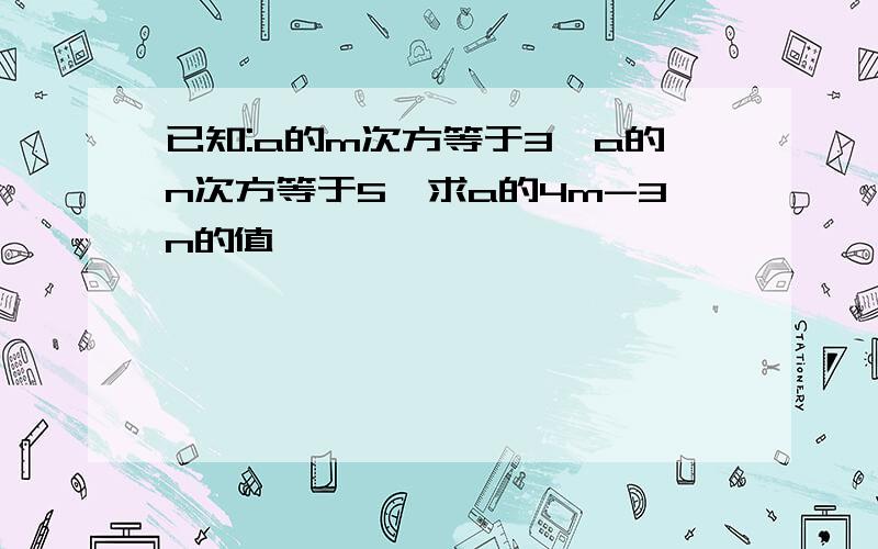 已知:a的m次方等于3,a的n次方等于5,求a的4m-3n的值