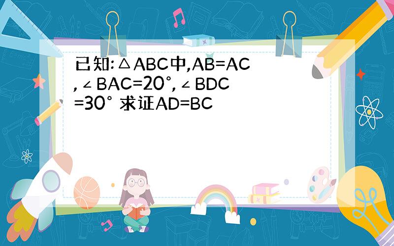 已知:△ABC中,AB=AC,∠BAC=20°,∠BDC=30° 求证AD=BC