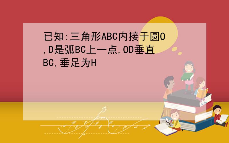 已知:三角形ABC内接于圆O,D是弧BC上一点,OD垂直BC,垂足为H