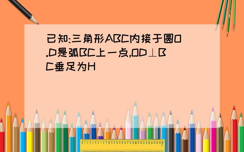 已知:三角形ABC内接于圆O.D是弧BC上一点,OD⊥BC垂足为H