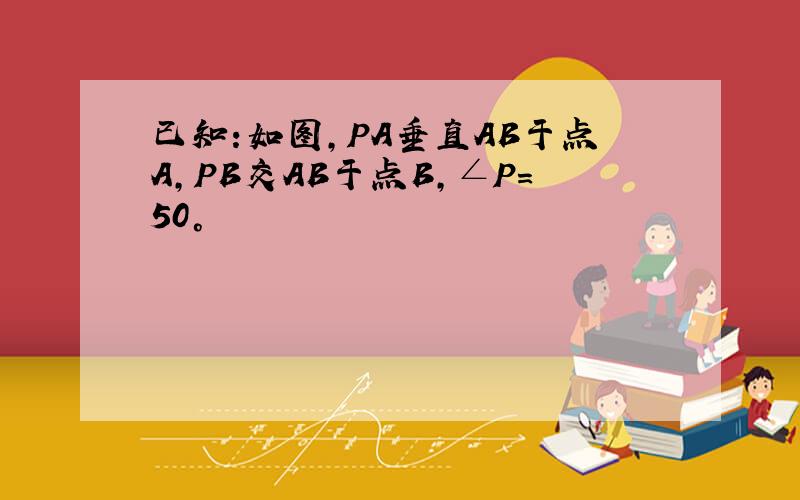 已知:如图,PA垂直AB于点A,PB交AB于点B,∠P=50°