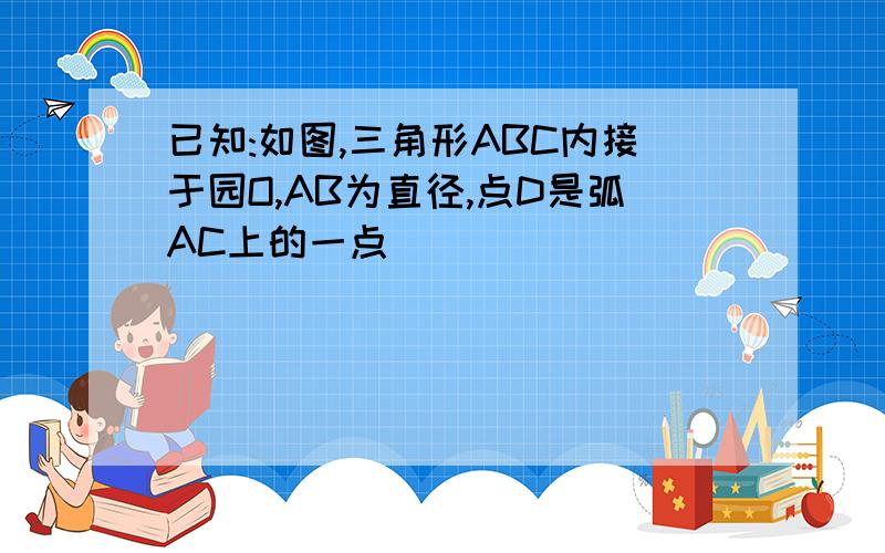 已知:如图,三角形ABC内接于园O,AB为直径,点D是弧AC上的一点