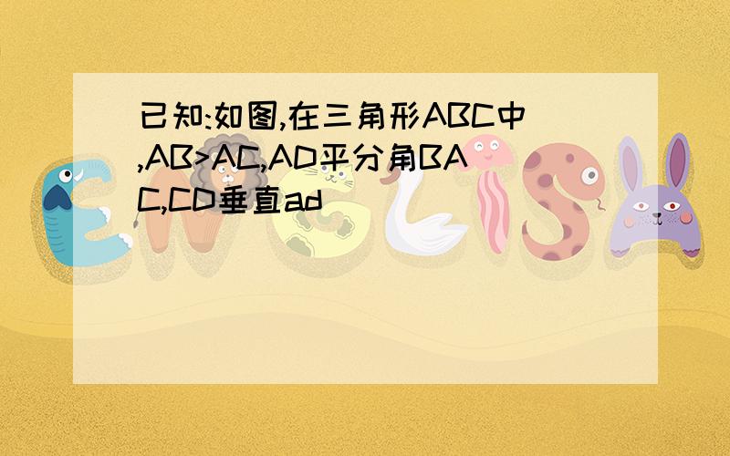 已知:如图,在三角形ABC中,AB>AC,AD平分角BAC,CD垂直ad