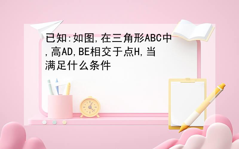 已知:如图,在三角形ABC中,高AD,BE相交于点H,当满足什么条件