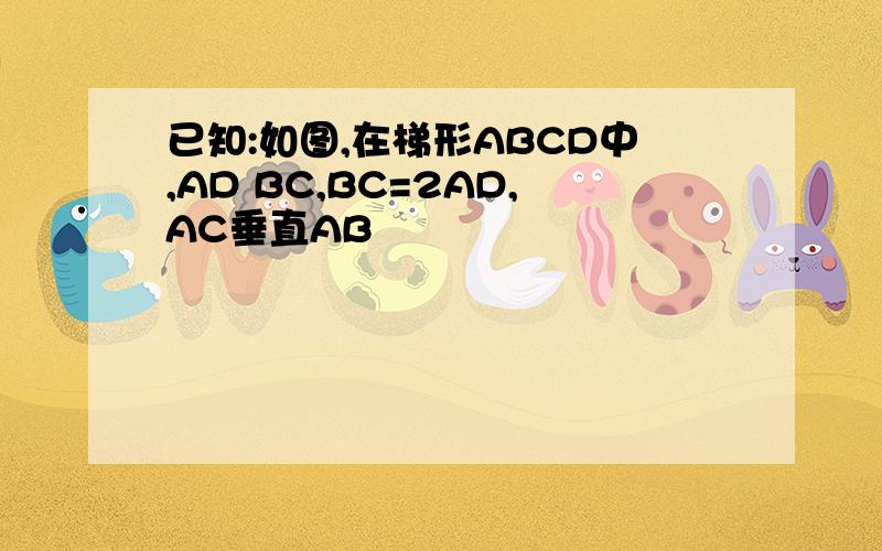 已知:如图,在梯形ABCD中,AD BC,BC=2AD,AC垂直AB