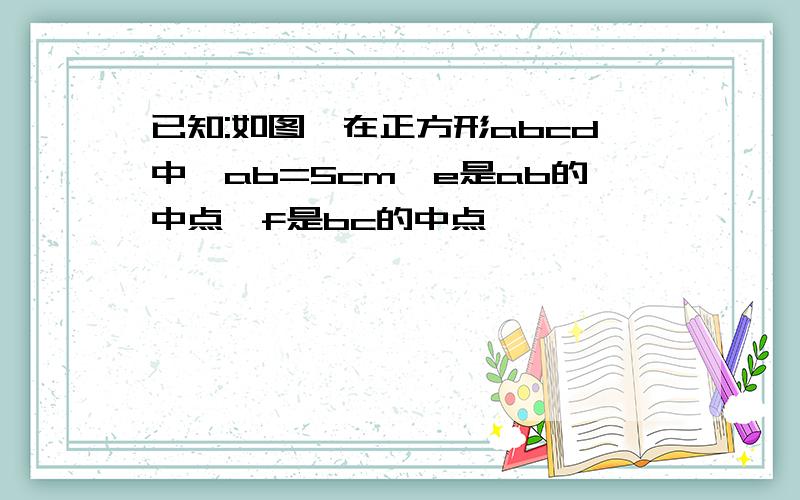 已知:如图,在正方形abcd中,ab=5cm,e是ab的中点,f是bc的中点