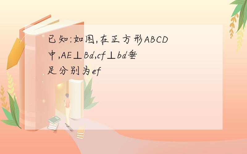 已知:如图,在正方形ABCD中,AE⊥Bd,cf⊥bd垂足分别为ef