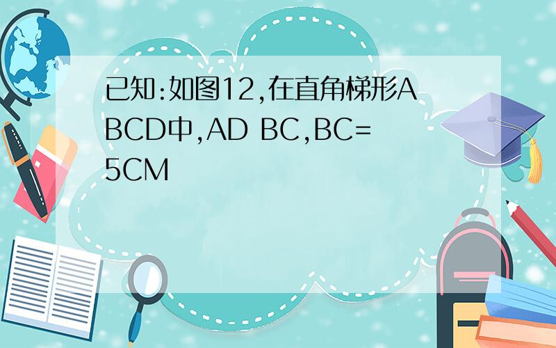 已知:如图12,在直角梯形ABCD中,AD BC,BC=5CM