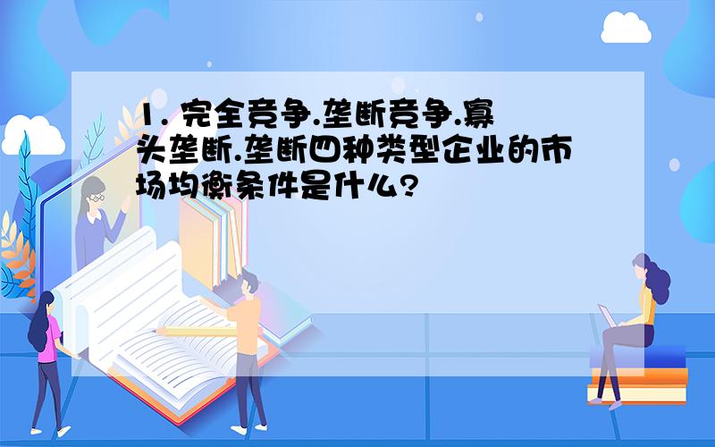 1. 完全竞争.垄断竞争.寡头垄断.垄断四种类型企业的市场均衡条件是什么?