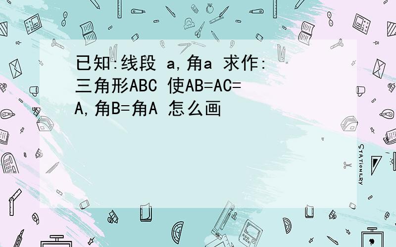 已知:线段 a,角a 求作:三角形ABC 使AB=AC=A,角B=角A 怎么画