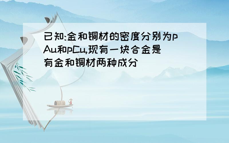 已知:金和铜材的密度分别为pAu和pCu,现有一块合金是有金和铜材两种成分