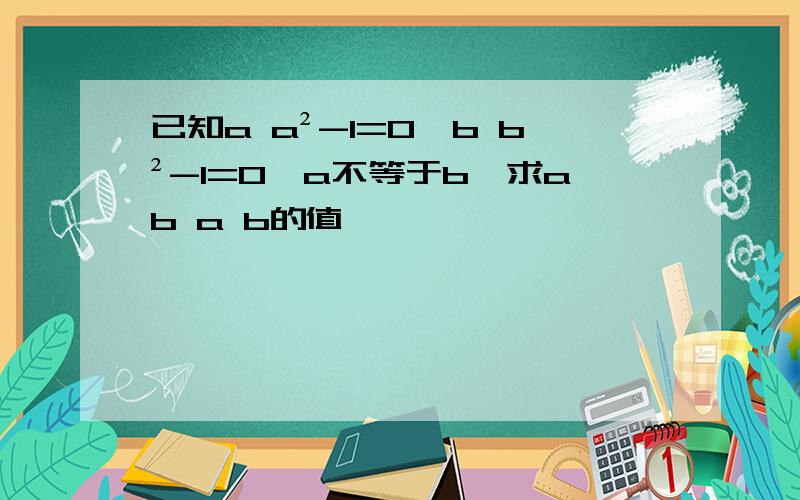 已知a a²-1=0,b b²-1=0,a不等于b,求ab a b的值