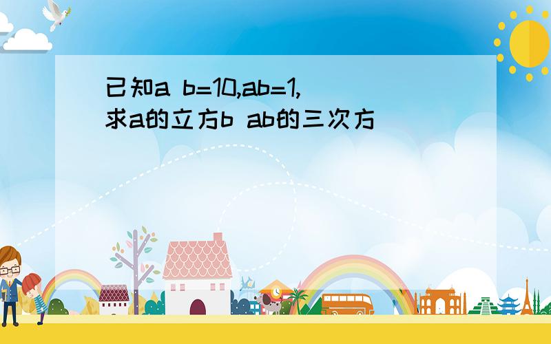 已知a b=10,ab=1,求a的立方b ab的三次方