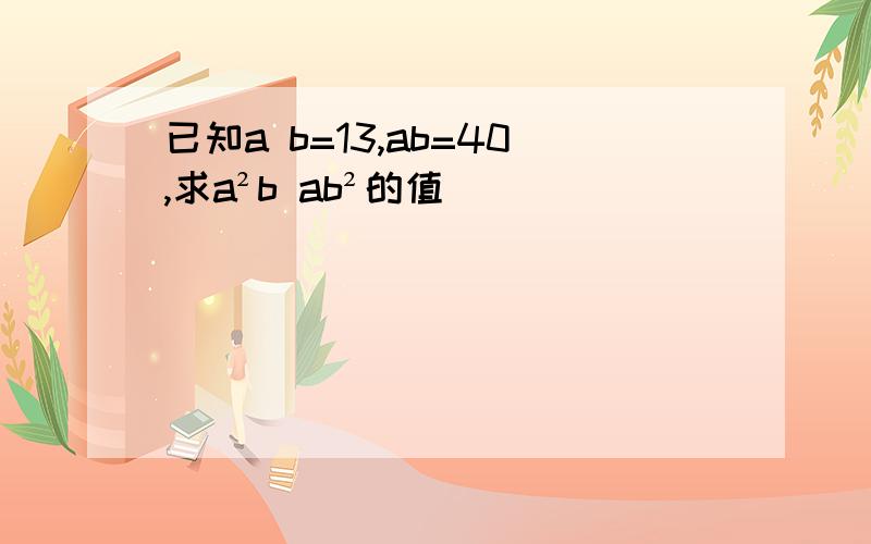 已知a b=13,ab=40,求a²b ab²的值