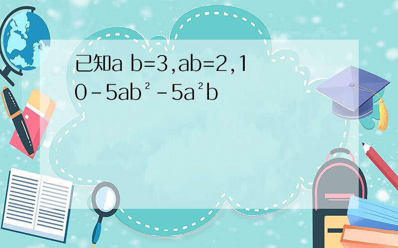 已知a b=3,ab=2,10-5ab²-5a²b