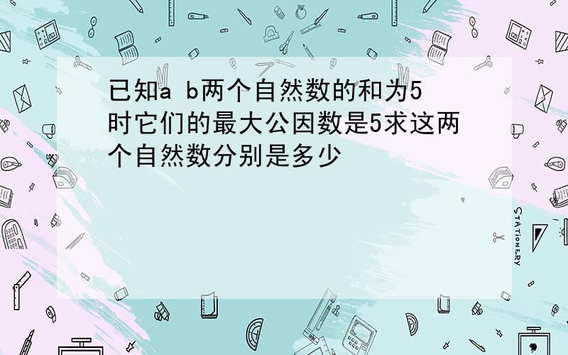 已知a b两个自然数的和为5时它们的最大公因数是5求这两个自然数分别是多少